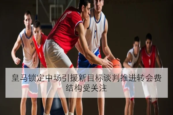 皇马锁定中场引援新目标谈判推进转会费结构受关注