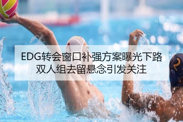 EDG转会窗口补强方案曝光下路双人组去留悬念引发关注